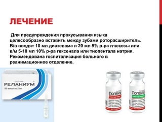 ЛЕЧЕНИЕ
Для предупреждения прокусывания языка
целесообразно вставить между зубами роторасширитель.
В/в вводят 10 мл диазепама в 20 мл 5% р-ра глюкозы или
в/м 5-10 мл 10% р-ра гексенала или тиопентала натрия.
Рекомендована госпитализация больного в
реанимационное отделение.
 
