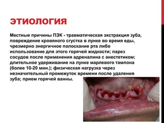 ЭТИОЛОГИЯ
Местные причины ПЭК - травматическая экстракция зуба,
повреждение кровяного сгустка в лунке во время еды,
чрезмерно энергичное полоскание рта либо
использование для этого горячей жидкости; парез
сосудов после применения адреналина с анестетиком;
длительное удерживание на лунке марлевого тампона
(более 10-20 мин.); физическая нагрузка через
незначительный промежуток времени после удаления
зуба; прием горячей ванны.
 