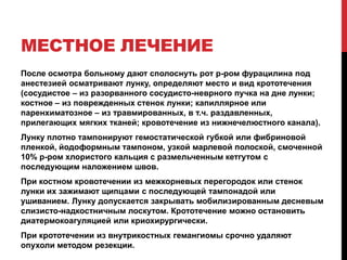МЕСТНОЕ ЛЕЧЕНИЕ
После осмотра больному дают сполоснуть рот р-ром фурацилина под
анестезией осматривают лунку, определяют место и вид крототечения
(сосудистое – из разорванного сосудисто-неврного пучка на дне лунки;
костное – из поврежденных стенок лунки; капиллярное или
паренхиматозное – из травмированных, в т.ч. раздавленных,
прилегающих мягких тканей; кровотечение из нижнечелюстного канала).
Лунку плотно тампонируют гемостатической губкой или фибриновой
пленкой, йодоформным тампоном, узкой марлевой полоской, смоченной
10% р-ром хлористого кальция с размельченным кетгутом с
последующим наложением швов.
При костном кровотечении из межкорневых перегородок или стенок
лунки их зажимают щипцами с последующей тампонадой или
ушиванием. Лунку допускается закрывать мобилизированным десневым
слизисто-надкостничным лоскутом. Крототечение можно остановить
диатермокоагуляцией или криохирургически.
При крототечении из внутрикостных гемангиомы срочно удаляют
опухоли методом резекции.
 