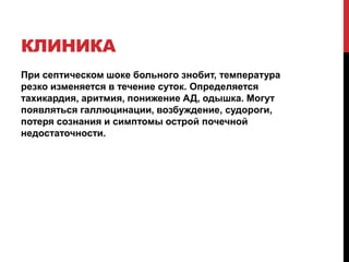 КЛИНИКА
При септическом шоке больного знобит, температура
резко изменяется в течение суток. Определяется
тахикардия, аритмия, понижение АД, одышка. Могут
появляться галлюцинации, возбуждение, судороги,
потеря сознания и симптомы острой почечной
недостаточности.
 