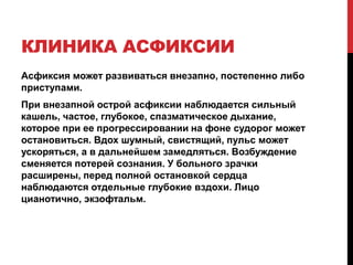 КЛИНИКА АСФИКСИИ
Асфиксия может развиваться внезапно, постепенно либо
приступами.
При внезапной острой асфиксии наблюдается сильный
кашель, частое, глубокое, спазматическое дыхание,
которое при ее прогрессировании на фоне судорог может
остановиться. Вдох шумный, свистящий, пульс может
ускоряться, а в дальнейшем замедляться. Возбуждение
сменяется потерей сознания. У больного зрачки
расширены, перед полной остановкой сердца
наблюдаются отдельные глубокие вздохи. Лицо
цианотично, экзофтальм.
 