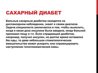 САХАРНЫЙ ДИАБЕТ
Больные сахарным диабетом находятся на
диспансерном наблюдении, знают о своем диагнозе.
Задача специалиста заключается в том, чтобы выяснить,
когда и какая доза инсулина была введена, когда больной
принимал пищу и т.п. Если страдающий диабетом,
например, получил инсулин, но долгое время оставался
без еды, то даже небольшое стоматологическое
вмешательство может ускорить или спровоцировать
наступление гипогликемической комы.
 