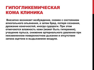 ГИПОГЛИКЕМИЧЕСКАЯ
КОМА КЛИНИКА
Внезапно возникает возбуждение, схожее с состоянием
алкогольного опьянения, а затем бред, потеря сознания,
дрожание конечностей, иногда судороги. При этом
отмечаются влажность кожи (может быть гиперемия),
учащение пульса, снижение артериального давления при
неизмененном поверхностном дыхании и отсутствии
запаха ацетона в выдыхаемом воздухе.
 