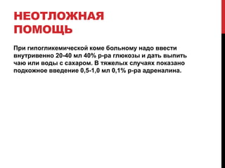 НЕОТЛОЖНАЯ
ПОМОЩЬ
При гипогликемической коме больному надо ввести
внутривенно 20-40 мл 40% р-ра глюкозы и дать выпить
чаю или воды с сахаром. В тяжелых случаях показано
подкожное введение 0,5-1,0 мл 0,1% р-ра адреналина.
 