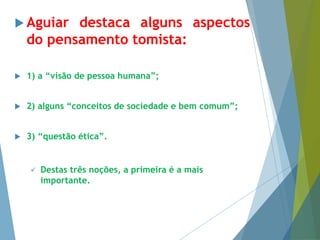  Aguiar destaca alguns aspectos 
do pensamento tomista: 
 1) a “visão de pessoa humana”; 
 2) alguns “conceitos de sociedade e bem comum”; 
 3) “questão ética”. 
 Destas três noções, a primeira é a mais 
importante. 
 