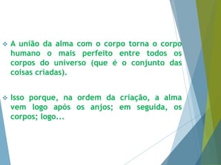  A união da alma com o corpo torna o corpo 
humano o mais perfeito entre todos os 
corpos do universo (que é o conjunto das 
coisas criadas). 
 Isso porque, na ordem da criação, a alma 
vem logo após os anjos; em seguida, os 
corpos; logo... 
 