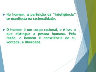  No homem, a perfeição da “inteligência” 
se manifesta na racionalidade. 
 O homem é um corpo racional, e é isso o 
que distingue a pessoa humana. Pela 
razão, o homem é consciência de si, 
vontade, e liberdade. 
 