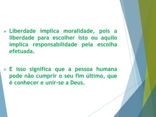  Liberdade implica moralidade, pois a 
liberdade para escolher isto ou aquilo 
implica responsabilidade pela escolha 
efetuada. 
 E isso significa que a pessoa humana 
pode não cumprir o seu fim último, que 
é conhecer e unir-se a Deus. 
 