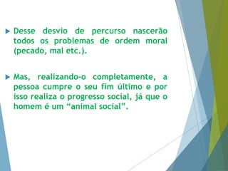  Desse desvio de percurso nascerão 
todos os problemas de ordem moral 
(pecado, mal etc.). 
 Mas, realizando-o completamente, a 
pessoa cumpre o seu fim último e por 
isso realiza o progresso social, já que o 
homem é um “animal social”. 
 