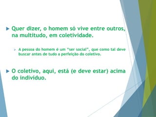  Quer dizer, o homem só vive entre outros, 
na multitudo, em coletividade. 
 A pessoa do homem é um “ser social”, que como tal deve 
buscar antes de tudo a perfeição do coletivo. 
 O coletivo, aqui, está (e deve estar) acima 
do indivíduo. 
 