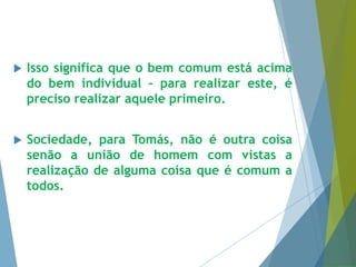  Isso significa que o bem comum está acima 
do bem individual – para realizar este, é 
preciso realizar aquele primeiro. 
 Sociedade, para Tomás, não é outra coisa 
senão a união de homem com vistas a 
realização de alguma coisa que é comum a 
todos. 
 