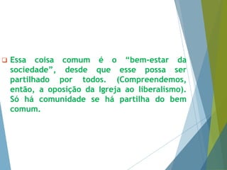  Essa coisa comum é o “bem-estar da 
sociedade”, desde que esse possa ser 
partilhado por todos. (Compreendemos, 
então, a oposição da Igreja ao liberalismo). 
Só há comunidade se há partilha do bem 
comum. 
 
