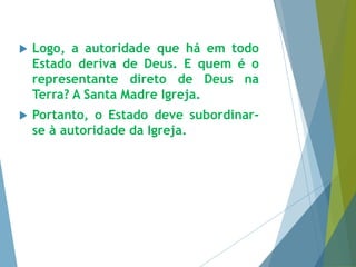  Logo, a autoridade que há em todo 
Estado deriva de Deus. E quem é o 
representante direto de Deus na 
Terra? A Santa Madre Igreja. 
 Portanto, o Estado deve subordinar-se 
à autoridade da Igreja. 
 
