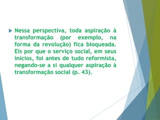  Nessa perspectiva, toda aspiração à 
transformação (por exemplo, na 
forma da revolução) fica bloqueada. 
Eis por que o serviço social, em seus 
inícios, foi antes de tudo reformista, 
negando-se a si qualquer aspiração à 
transformação social (p. 43). 
 