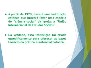  A partir de 1920, haverá uma instituição 
católica que buscará fazer uma espécie 
de “ciência social” da Igreja: a “União 
Internacional de Estudos Sociais”. 
 Na verdade, essa instituição foi criada 
especificamente para oferecer as bases 
teóricas da prática assistencial católica. 
 