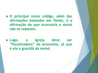  O principal neste código, além das 
afirmações baseadas em Tomás, é a 
afirmação de que economia e moral 
não se separam. 
 Logo, a Igreja deve ser 
“fiscalizadora” da economia, já que 
é ela a guardiã da moral. 
 