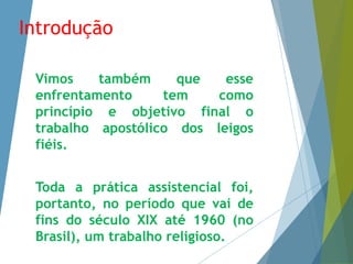 Introdução 
Vimos também que esse 
enfrentamento tem como 
princípio e objetivo final o 
trabalho apostólico dos leigos 
fiéis. 
Toda a prática assistencial foi, 
portanto, no período que vai de 
fins do século XIX até 1960 (no 
Brasil), um trabalho religioso. 
 