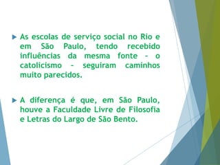  As escolas de serviço social no Rio e 
em São Paulo, tendo recebido 
influências da mesma fonte – o 
catolicismo – seguiram caminhos 
muito parecidos. 
 A diferença é que, em São Paulo, 
houve a Faculdade Livre de Filosofia 
e Letras do Largo de São Bento. 
 