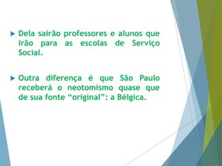  Dela sairão professores e alunos que 
irão para as escolas de Serviço 
Social. 
 Outra diferença é que São Paulo 
receberá o neotomismo quase que 
de sua fonte “original”: a Bélgica. 
 