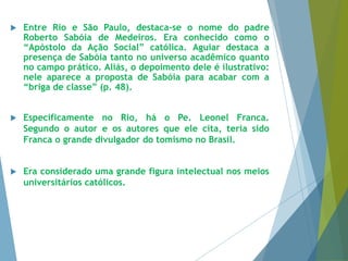  Entre Rio e São Paulo, destaca-se o nome do padre 
Roberto Sabóia de Medeiros. Era conhecido como o 
“Apóstolo da Ação Social” católica. Aguiar destaca a 
presença de Sabóia tanto no universo acadêmico quanto 
no campo prático. Aliás, o depoimento dele é ilustrativo: 
nele aparece a proposta de Sabóia para acabar com a 
“briga de classe” (p. 48). 
 Especificamente no Rio, há o Pe. Leonel Franca. 
Segundo o autor e os autores que ele cita, teria sido 
Franca o grande divulgador do tomismo no Brasil. 
 Era considerado uma grande figura intelectual nos meios 
universitários católicos. 
 