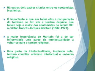  Há outros dois padres citados entre os neotomistas 
brasileiros. 
 O importante é que em todos eles a recuperação 
do tomismo se faz sob a sombra daquele que 
talvez seja o maior dos neotomistas no século XX: 
o cristão francês Jacques Maritain (1882-1973). 
 A maior importância de Maritain foi a de ter 
influenciado uma parte da intelectualidade a 
voltar-se para o campo religioso. 
 Uma parte da intelectualidade, inspirado nele, 
tentará conciliar universo intelectual e universo 
religioso. 
 
