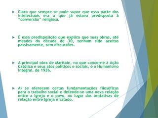  Claro que sempre se pode supor que essa parte dos 
intelectuais era a que já estava predisposta à 
“conversão” religiosa. 
 É essa predisposição que explica que suas obras, até 
meados da década de 30, tenham sido aceitas 
passivamente, sem discussões. 
 A principal obra de Maritain, no que concerne à Ação 
Católica e seus atos políticos e sociais, é o Humanismo 
integral, de 1936. 
 Aí se oferecem certas fundamentações filosóficas 
para o trabalho social e defende-se uma nova relação 
entre a Igreja e o povo, no lugar das tentativas de 
relação entre Igreja e Estado. 
 