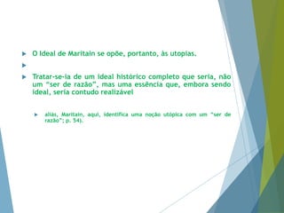  O Ideal de Maritain se opõe, portanto, às utopias. 
 
 Tratar-se-ia de um ideal histórico completo que seria, não 
um “ser de razão”, mas uma essência que, embora sendo 
ideal, seria contudo realizável 
 aliás, Maritain, aqui, identifica uma noção utópica com um “ser de 
razão”; p. 54). 
 