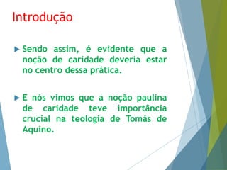 Introdução 
 Sendo assim, é evidente que a 
noção de caridade deveria estar 
no centro dessa prática. 
 E nós vimos que a noção paulina 
de caridade teve importância 
crucial na teologia de Tomás de 
Aquino. 
 