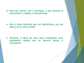  Para ele, porém, era a principal, a que deveria se 
concretizar; a melhor, a mais perfeita. 
 Pois o clima histórico que ele identificava, em sua 
época, era o clima cristão. 
 Portanto, o ideal de uma nova cristandade seria 
justamente aquele que se deveria buscar e 
concretizar. 
 