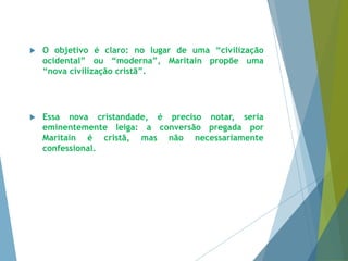  O objetivo é claro: no lugar de uma “civilização 
ocidental” ou “moderna”, Maritain propõe uma 
“nova civilização cristã”. 
 Essa nova cristandade, é preciso notar, seria 
eminentemente leiga: a conversão pregada por 
Maritain é cristã, mas não necessariamente 
confessional. 
 