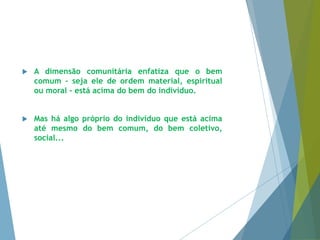  A dimensão comunitária enfatiza que o bem 
comum – seja ele de ordem material, espiritual 
ou moral - está acima do bem do indivíduo. 
 Mas há algo próprio do indivíduo que está acima 
até mesmo do bem comum, do bem coletivo, 
social... 
 