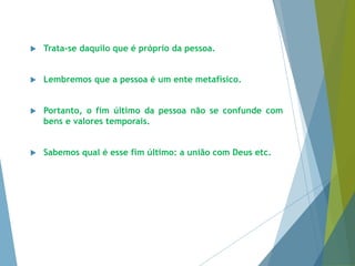  Trata-se daquilo que é próprio da pessoa. 
 Lembremos que a pessoa é um ente metafísico. 
 Portanto, o fim último da pessoa não se confunde com 
bens e valores temporais. 
 Sabemos qual é esse fim último: a união com Deus etc. 
 