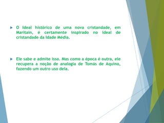  O Ideal histórico de uma nova cristandade, em 
Maritain, é certamente inspirado no ideal de 
cristandade da Idade Média. 
 Ele sabe e admite isso. Mas como a época é outra, ele 
recupera a noção de analogia de Tomás de Aquino, 
fazendo um outro uso dela. 
 