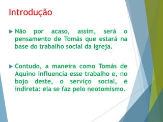Introdução 
 Não por acaso, assim, será o 
pensamento de Tomás que estará na 
base do trabalho social da Igreja. 
 Contudo, a maneira como Tomás de 
Aquino influencia esse trabalho e, no 
bojo deste, o serviço social, é 
indireta: ela se faz pelo neotomismo. 
 