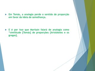  Em Tomás, a analogia perde o sentido de proporção 
em favor da ideia de semelhança. 
 E é por isso que Maritain falará de analogia como 
“similitude [Tomás] de proporções [Aristóteles e os 
gregos]. 
 