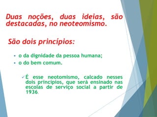 Duas noções, duas ideias, são 
destacadas, no neoteomismo. 
São dois princípios: 
 o da dignidade da pessoa humana; 
 o do bem comum. 
É esse neotomismo, calcado nesses 
dois princípios, que será ensinado nas 
escolas de serviço social a partir de 
1936. 
 