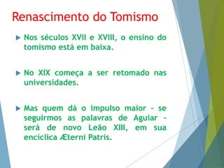 Renascimento do Tomismo 
 Nos séculos XVII e XVIII, o ensino do 
tomismo está em baixa. 
 No XIX começa a ser retomado nas 
universidades. 
 Mas quem dá o impulso maior – se 
seguirmos as palavras de Aguiar – 
será de novo Leão XIII, em sua 
encíclica Æterni Patris. 
 