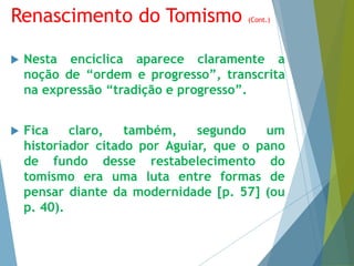 Renascimento do Tomismo (Cont.) 
 Nesta encíclica aparece claramente a 
noção de “ordem e progresso”, transcrita 
na expressão “tradição e progresso”. 
 Fica claro, também, segundo um 
historiador citado por Aguiar, que o pano 
de fundo desse restabelecimento do 
tomismo era uma luta entre formas de 
pensar diante da modernidade [p. 57] (ou 
p. 40). 
 