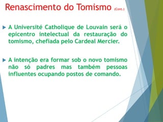 Renascimento do Tomismo (Cont.) 
 A Université Catholique de Louvain será o 
epicentro intelectual da restauração do 
tomismo, chefiada pelo Cardeal Mercier. 
 A intenção era formar sob o novo tomismo 
não só padres mas também pessoas 
influentes ocupando postos de comando. 
 