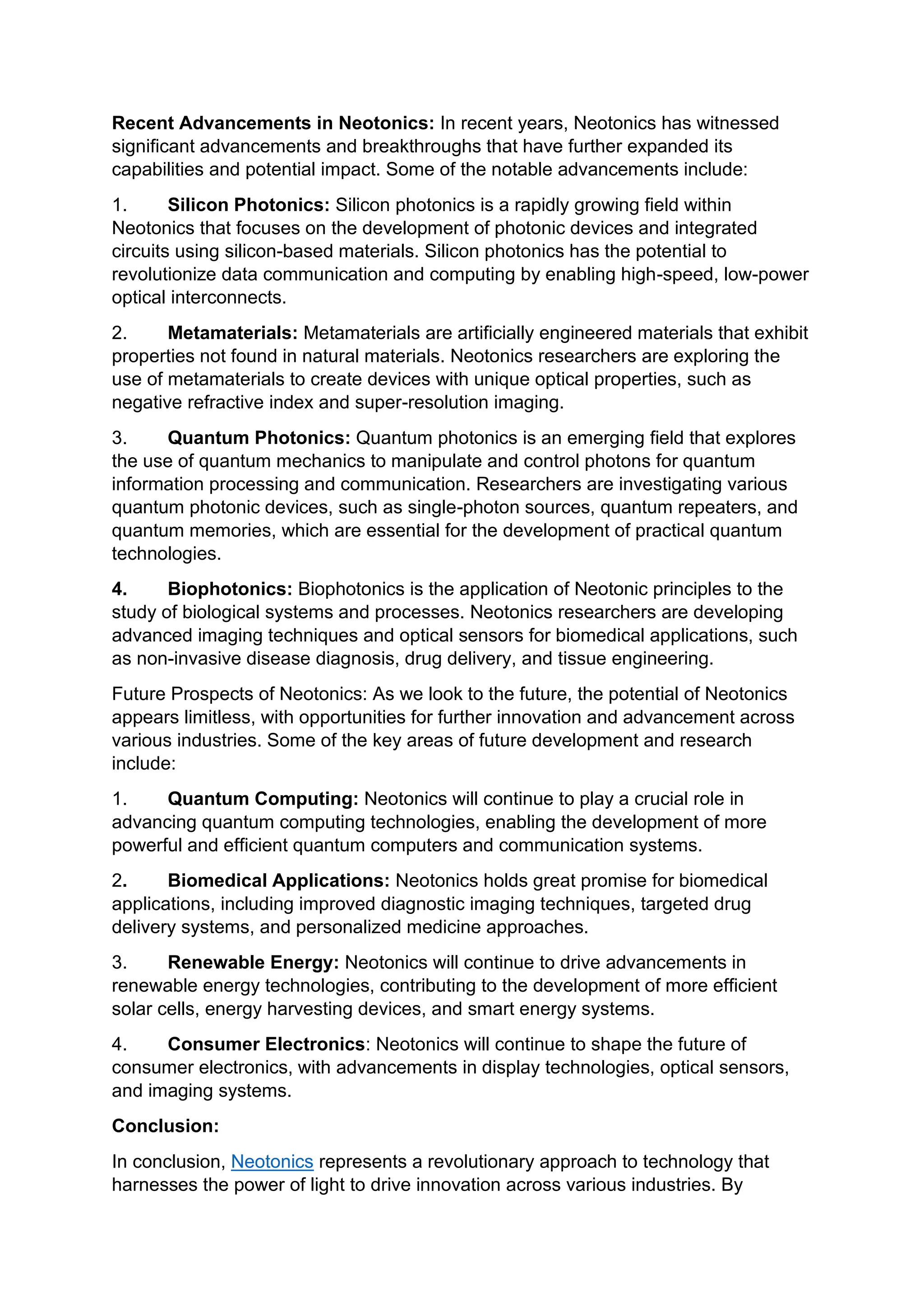 Recent Advancements in Neotonics: In recent years, Neotonics has witnessed
significant advancements and breakthroughs that have further expanded its
capabilities and potential impact. Some of the notable advancements include:
1. Silicon Photonics: Silicon photonics is a rapidly growing field within
Neotonics that focuses on the development of photonic devices and integrated
circuits using silicon-based materials. Silicon photonics has the potential to
revolutionize data communication and computing by enabling high-speed, low-power
optical interconnects.
2. Metamaterials: Metamaterials are artificially engineered materials that exhibit
properties not found in natural materials. Neotonics researchers are exploring the
use of metamaterials to create devices with unique optical properties, such as
negative refractive index and super-resolution imaging.
3. Quantum Photonics: Quantum photonics is an emerging field that explores
the use of quantum mechanics to manipulate and control photons for quantum
information processing and communication. Researchers are investigating various
quantum photonic devices, such as single-photon sources, quantum repeaters, and
quantum memories, which are essential for the development of practical quantum
technologies.
4. Biophotonics: Biophotonics is the application of Neotonic principles to the
study of biological systems and processes. Neotonics researchers are developing
advanced imaging techniques and optical sensors for biomedical applications, such
as non-invasive disease diagnosis, drug delivery, and tissue engineering.
Future Prospects of Neotonics: As we look to the future, the potential of Neotonics
appears limitless, with opportunities for further innovation and advancement across
various industries. Some of the key areas of future development and research
include:
1. Quantum Computing: Neotonics will continue to play a crucial role in
advancing quantum computing technologies, enabling the development of more
powerful and efficient quantum computers and communication systems.
2. Biomedical Applications: Neotonics holds great promise for biomedical
applications, including improved diagnostic imaging techniques, targeted drug
delivery systems, and personalized medicine approaches.
3. Renewable Energy: Neotonics will continue to drive advancements in
renewable energy technologies, contributing to the development of more efficient
solar cells, energy harvesting devices, and smart energy systems.
4. Consumer Electronics: Neotonics will continue to shape the future of
consumer electronics, with advancements in display technologies, optical sensors,
and imaging systems.
Conclusion:
In conclusion, Neotonics represents a revolutionary approach to technology that
harnesses the power of light to drive innovation across various industries. By
 