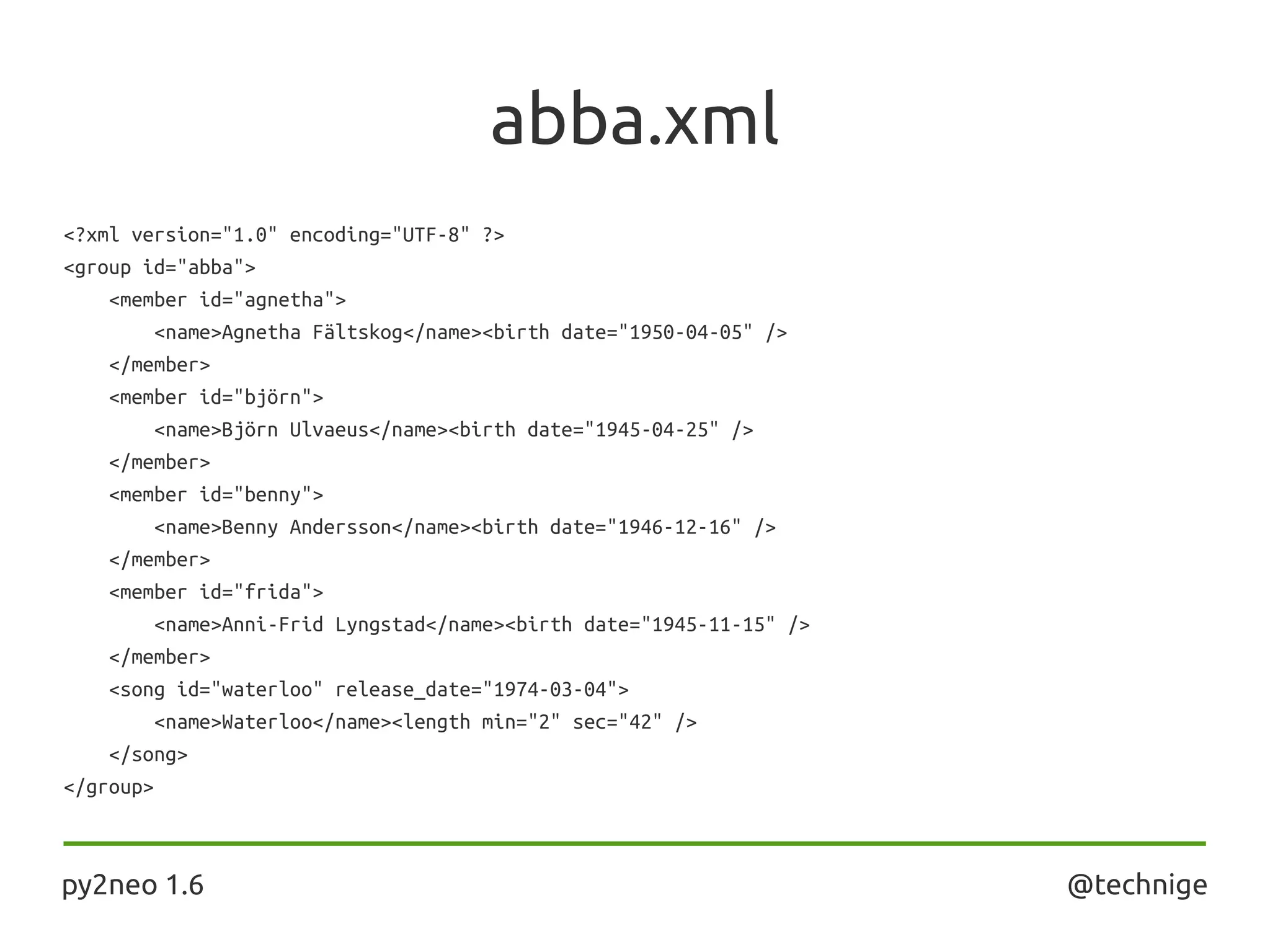 abba.xml
<?xml version="1.0" encoding="UTF-8" ?>
<group id="abba">
<member id="agnetha">
<name>Agnetha Fältskog</name><birth date="1950-04-05" />
</member>
<member id="björn">
<name>Björn Ulvaeus</name><birth date="1945-04-25" />
</member>
<member id="benny">
<name>Benny Andersson</name><birth date="1946-12-16" />
</member>
<member id="frida">
<name>Anni-Frid Lyngstad</name><birth date="1945-11-15" />
</member>
<song id="waterloo" release_date="1974-03-04">
<name>Waterloo</name><length min="2" sec="42" />
</song>
</group>
py2neo 1.6 @technige
 