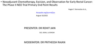 • Neoadjuvant Chemotherapy, Excision, and Observation for Early Rectal Cancer:
The Phase II NEO Trial Primary End Point Results
Hagen F. Kennecke et al.,
Ascopubs.org/journal/jco
August 18,2022
PRESENTER: DR ROHIT JAIN
SGE, KGMU, LUCKNOW
MODERATOR: DR PRITHEESH RAJAN
 