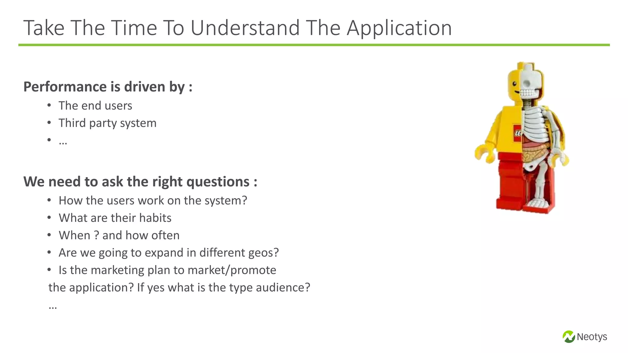 Performance is driven by :
• The end users
• Third party system
• …
We need to ask the right questions :
• How the users work on the system?
• What are their habits
• When ? and how often
• Are we going to expand in different geos?
• Is the marketing plan to market/promote
the application? If yes what is the type audience?
…
Take The Time To Understand The Application
 