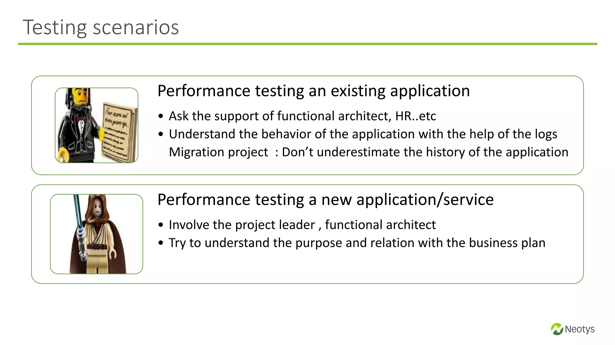 Performance testing an existing application
• Ask the support of functional architect, HR..etc
• Understand the behavior of the application with the help of the logs
Migration project : Don’t underestimate the history of the application
Performance testing a new application/service
• Involve the project leader , functional architect
• Try to understand the purpose and relation with the business plan
Testing scenarios
 