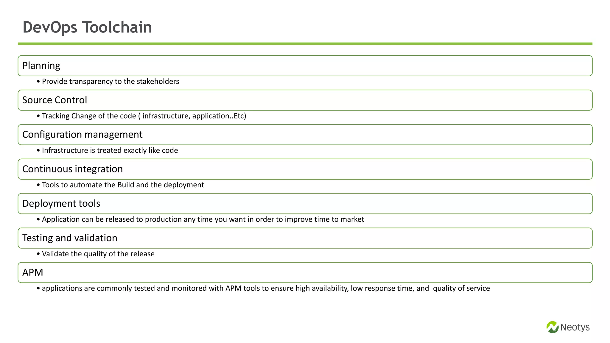 Planning
• Provide transparency to the stakeholders
Source Control
• Tracking Change of the code ( infrastructure, application..Etc)
Configuration management
• Infrastructure is treated exactly like code
Continuous integration
• Tools to automate the Build and the deployment
Deployment tools
• Application can be released to production any time you want in order to improve time to market
Testing and validation
• Validate the quality of the release
APM
• applications are commonly tested and monitored with APM tools to ensure high availability, low response time, and quality of service
DevOps Toolchain
 