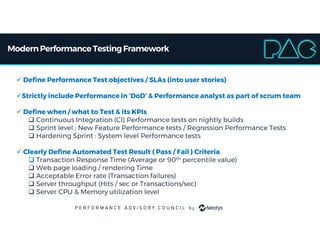 ModernPerformance TestingFramework
 Define Performance Test objectives / SLAs (into user stories)
Strictly include Performance in ‘DoD’ & Performance analyst as part of scrum team
 Define when / what to Test & its KPIs
 Continuous Integration (CI) Performance tests on nightly builds
 Sprint level : New Feature Performance tests / Regression Performance Tests
 Hardening Sprint : System level Performance tests
 Clearly Define Automated Test Result ( Pass / Fail ) Criteria
 Transaction Response Time (Average or 90th percentile value)
 Web page loading / rendering Time
 Acceptable Error rate (Transaction failures)
 Server throughput (Hits / sec or Transactions/sec)
 Server CPU & Memory utilization level
 