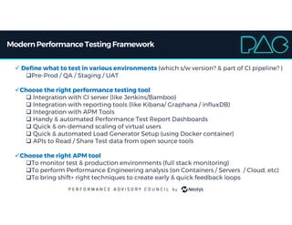 ModernPerformance TestingFramework
 Define what to test in various environments (which s/w version? & part of CI pipeline? )
Pre-Prod / QA / Staging / UAT
Choose the right performance testing tool
 Integration with CI server (like Jenkins/Bamboo)
 Integration with reporting tools (like Kibana/ Graphana / influxDB)
 Integration with APM Tools
 Handy & automated Performance Test Report Dashboards
 Quick & on-demand scaling of virtual users
 Quick & automated Load Generator Setup (using Docker container)
 APIs to Read / Share Test data from open source tools
Choose the right APM tool
To monitor test & production environments (full stack monitoring)
To perform Performance Engineering analysis (on Containers / Servers / Cloud, etc)
To bring shift+ right techniques to create early & quick feedback loops
 