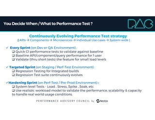 You Decide When/ Whatto Performance Test ?
Continuously Evolving Performance Test strategy
[ APIs  Components  Microservices  Individual Use cases  System-wide ]
 Every Sprint (on Dev or QA Environment) :
 Quick CI performance tests to validate against baseline
 Baseline API/component/query performance for 1 user
 Validate (thru short tests) the feature for small load levels
 Targeted Sprint (on Staging / Perf-Test Environment) :
 Regression Testing for Integrated builds
 Regression Test suite continuously evolves
Hardening Sprint (on Perf-Test / Pre-Prod Environment) :
 System level Tests - Load , Stress, Spike , Soak, etc
 Use realistic workload model to validate the performance, scalability & capacity
to handle real world usage conditions.
 