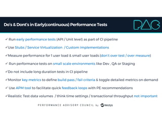 Do’s & Dont’s inEarly(continuous) PerformanceTests
 Run early performance tests (API / Unit level) as part of CI pipeline
Use Stubs / Service Virtualization / Custom implementations
Measure performance for 1 user load & small user loads (don’t over test / over measure)
 Run performance tests on small scale environments like Dev , QA or Staging
Do not include long duration tests in CI pipeline
Monitor key metrics to define build pass / fail criteria & toggle detailed metrics on demand
 Use APM tool to facilitate quick feedback loops with PE recommendations
Realistic Test data volumes / think time settings / transactional throughput not important
 