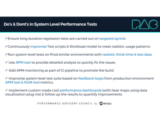 Do’s & Dont’s inSystem LevelPerformanceTests
Ensure long duration regression tests are carried out on targeted sprints
Continuously improvise Test scripts & Workload model to meet realistic usage patterns
Run system level tests on Prod similar environments with realistic think time & test data
 Use APM tool to provide detailed analysis to quickly fix the issues.
 Add APM monitoring as part of CI pipeline to promote the build
 Improvise system level test suite based on feedback loops from production environment
APM tool & RUM tool metrics.
 Implement custom made cool performance dashboards (with heat maps using data
visualization plug-ins) & follow up the results to quantify improvements
 